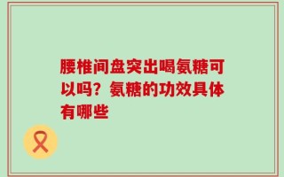 腰椎间盘突出喝氨糖可以吗？氨糖的功效具体有哪些
