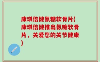 康琪倍健氨糖软骨片(康琪倍健推出氨糖软骨片，关爱您的关节健康)