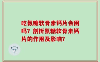 吃氨糖软骨素钙片会困吗？剖析氨糖软骨素钙片的作用及影响？