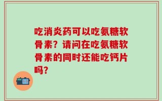 吃消炎药可以吃氨糖软骨素？请问在吃氨糖软骨素的同时还能吃钙片吗？