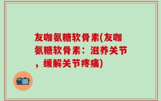 友咖氨糖软骨素(友咖氨糖软骨素：滋养关节，缓解关节疼痛)