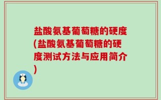盐酸氨基葡萄糖的硬度(盐酸氨基葡萄糖的硬度测试方法与应用简介)