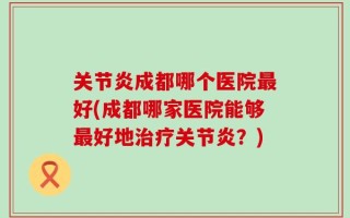 关节炎成都哪个医院最好(成都哪家医院能够最好地治疗关节炎？)