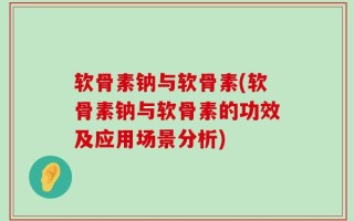 软骨素钠与软骨素(软骨素钠与软骨素的功效及应用场景分析)
