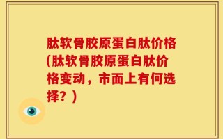 肽软骨胶原蛋白肽价格(肽软骨胶原蛋白肽价格变动，市面上有何选择？)