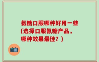 氨糖口服哪种好用一些(选择口服氨糖产品，哪种效果最佳？)