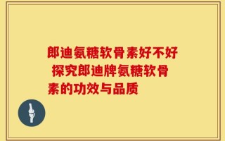 郎迪氨糖软骨素好不好 探究郎迪牌氨糖软骨素的功效与品质