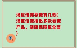 汤臣倍健氨糖有几款(汤臣倍健推出多款氨糖产品，健康保障更全面)