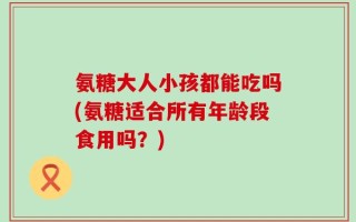 氨糖大人小孩都能吃吗(氨糖适合所有年龄段食用吗？)
