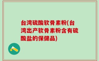 台湾硫酸软骨素粉(台湾出产软骨素粉含有硫酸盐的保健品)