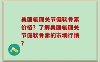 美国氨糖关节健软骨素价格？了解美国氨糖关节健软骨素的市场行情？