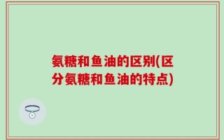 氨糖和鱼油的区别(区分氨糖和鱼油的特点)