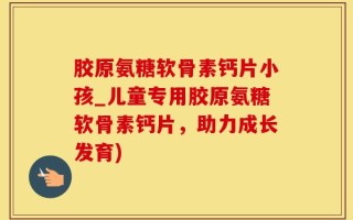 胶原氨糖软骨素钙片小孩_儿童专用胶原氨糖软骨素钙片，助力成长发育)
