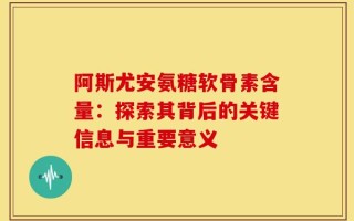 阿斯尤安氨糖软骨素含量：探索其背后的关键信息与重要意义