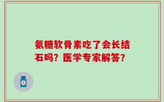 氨糖软骨素吃了会长结石吗？医学专家解答？