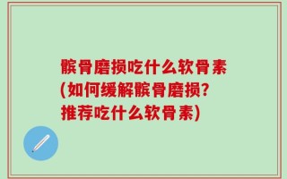 髌骨磨损吃什么软骨素(如何缓解髌骨磨损？推荐吃什么软骨素)