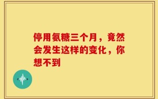 停用氨糖三个月，竟然会发生这样的变化，你想不到