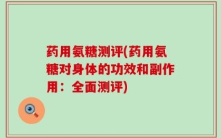 药用氨糖测评(药用氨糖对身体的功效和副作用：全面测评)