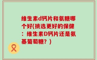 维生素d钙片和氨糖哪个好(挑选更好的保健：维生素D钙片还是氨基葡萄糖？)