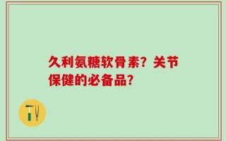 久利氨糖软骨素？关节保健的必备品？
