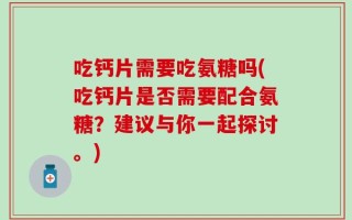 吃钙片需要吃氨糖吗(吃钙片是否需要配合氨糖？建议与你一起探讨。)
