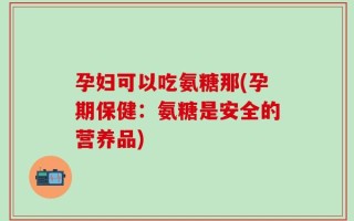 孕妇可以吃氨糖那(孕期保健：氨糖是安全的营养品)