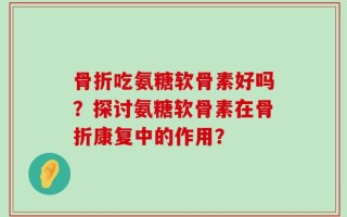 骨折吃氨糖软骨素好吗？探讨氨糖软骨素在骨折康复中的作用？