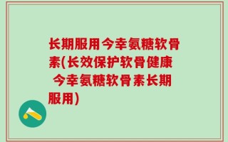 长期服用今幸氨糖软骨素(长效保护软骨健康 今幸氨糖软骨素长期服用)