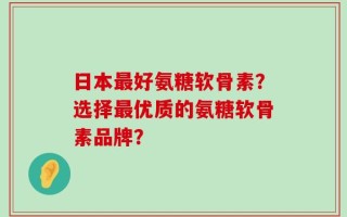 日本最好氨糖软骨素？选择最优质的氨糖软骨素品牌？