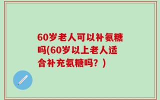 60岁老人可以补氨糖吗(60岁以上老人适合补充氨糖吗？)