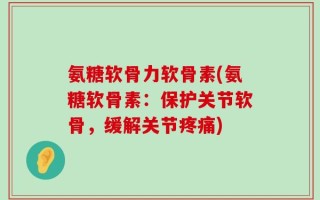 氨糖软骨力软骨素(氨糖软骨素：保护关节软骨，缓解关节疼痛)