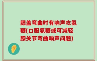 膝盖弯曲时有响声吃氨糖(口服氨糖或可减轻膝关节弯曲响声问题)