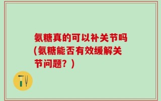 氨糖真的可以补关节吗(氨糖能否有效缓解关节问题？)