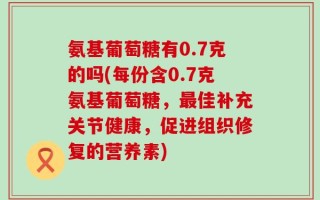 氨基葡萄糖有0.7克的吗(每份含0.7克氨基葡萄糖，最佳补充关节健康，促进组织修复的营养素)