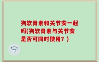 狗软骨素和关节安一起吗(狗软骨素与关节安是否可同时使用？)