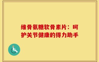维骨氨糖软骨素片：呵护关节健康的得力助手