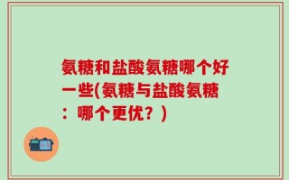 氨糖和盐酸氨糖哪个好一些(氨糖与盐酸氨糖：哪个更优？)
