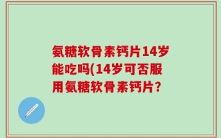 氨糖软骨素钙片14岁能吃吗(14岁可否服用氨糖软骨素钙片？