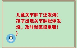 儿童关节肿了还发烧(孩子出现关节肿胀伴发烧，及时就医很重要！)