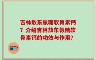 吉林敖东氨糖软骨素钙？介绍吉林敖东氨糖软骨素钙的功效与作用？