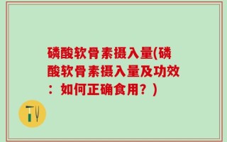 磷酸软骨素摄入量(磷酸软骨素摄入量及功效：如何正确食用？)