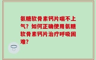 氨糖软骨素钙片喘不上气？如何正确使用氨糖软骨素钙片治疗呼吸困难？