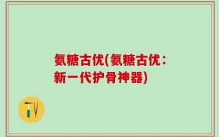 氨糖古优(氨糖古优：新一代护骨神器)