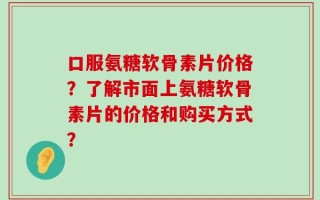 口服氨糖软骨素片价格？了解市面上氨糖软骨素片的价格和购买方式？