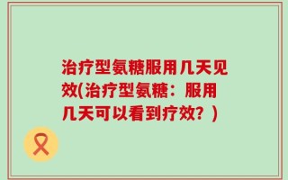 治疗型氨糖服用几天见效(治疗型氨糖：服用几天可以看到疗效？)
