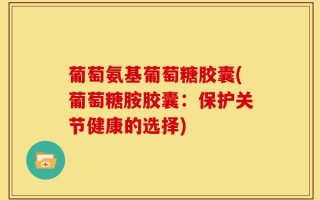 葡萄氨基葡萄糖胶囊(葡萄糖胺胶囊：保护关节健康的选择)