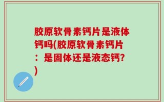 胶原软骨素钙片是液体钙吗(胶原软骨素钙片：是固体还是液态钙？)