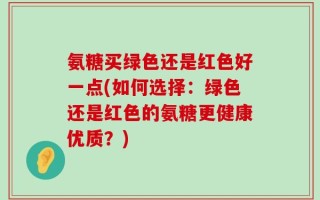 氨糖买绿色还是红色好一点(如何选择：绿色还是红色的氨糖更健康优质？)
