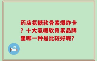 药店氨糖软骨素爆炸卡？十大氨糖软骨素品牌里哪一种是比较好呢？