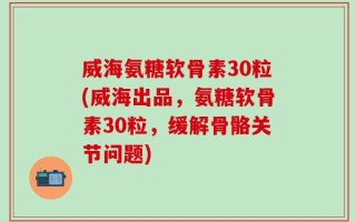 威海氨糖软骨素30粒(威海出品，氨糖软骨素30粒，缓解骨骼关节问题)
